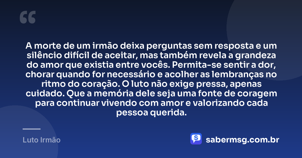 A morte de um irmão deixa perguntas sem resposta e um silêncio difícil de aceitar, mas também revela a grandeza do amor que existia entre vocês. Permita-se sentir a dor, chorar quando for necessário e acolher as lembranças no ritmo do coração. O luto não exige pressa, apenas cuidado. Que a memória dele seja uma fonte de coragem para continuar vivendo com amor e valorizando cada pessoa querida. — Luto Irmão