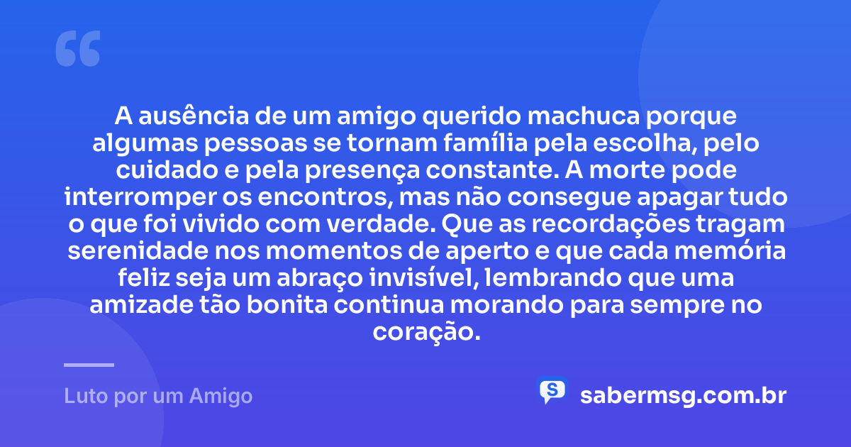 A ausência de um amigo querido machuca porque algumas pessoas se tornam família pela escolha, pelo cuidado e pela presença constante. A morte pode interromper os encontros, mas não consegue apagar tudo o que foi vivido com verdade. Que as recordações tragam serenidade nos momentos de aperto e que cada memória feliz seja um abraço invisível, lembrando que uma amizade tão bonita continua morando para sempre no coração. — Luto por um Amigo
