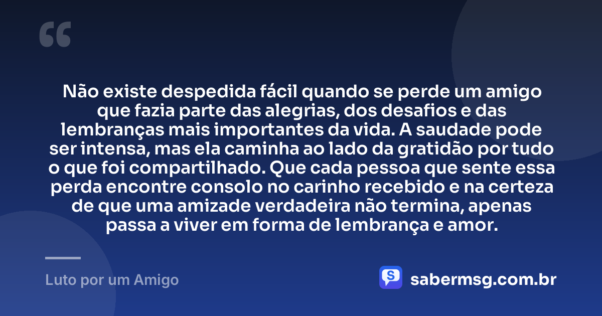 Não existe despedida fácil quando se perde um amigo que fazia parte das alegrias, dos desafios e das lembranças mais importantes da vida. A saudade pode ser intensa, mas ela caminha ao lado da gratidão por tudo o que foi compartilhado. Que cada pessoa que sente essa perda encontre consolo no carinho recebido e na certeza de que uma amizade verdadeira não termina, apenas passa a viver em forma de lembrança e amor. — Luto por um Amigo