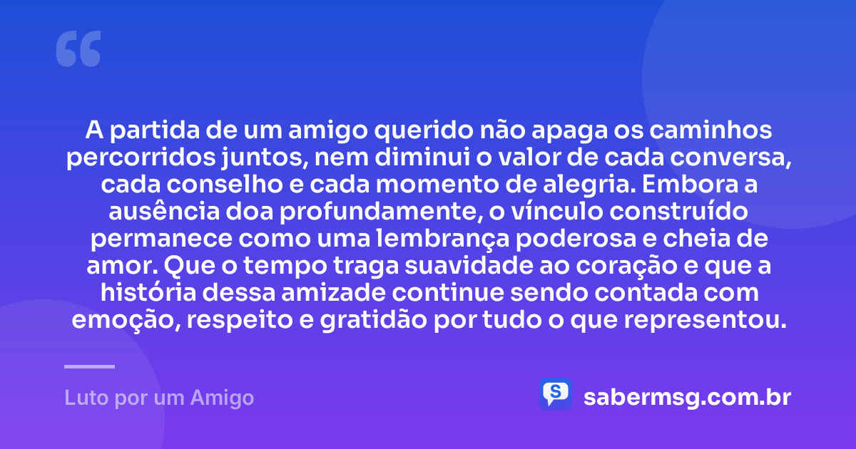 A partida de um amigo querido não apaga os caminhos percorridos juntos, nem diminui o valor de cada conversa, cada conselho e cada momento de alegria. Embora a ausência doa profundamente, o vínculo construído permanece como uma lembrança poderosa e cheia de amor. Que o tempo traga suavidade ao coração e que a história dessa amizade continue sendo contada com emoção, respeito e gratidão por tudo o que representou. — Luto por um Amigo