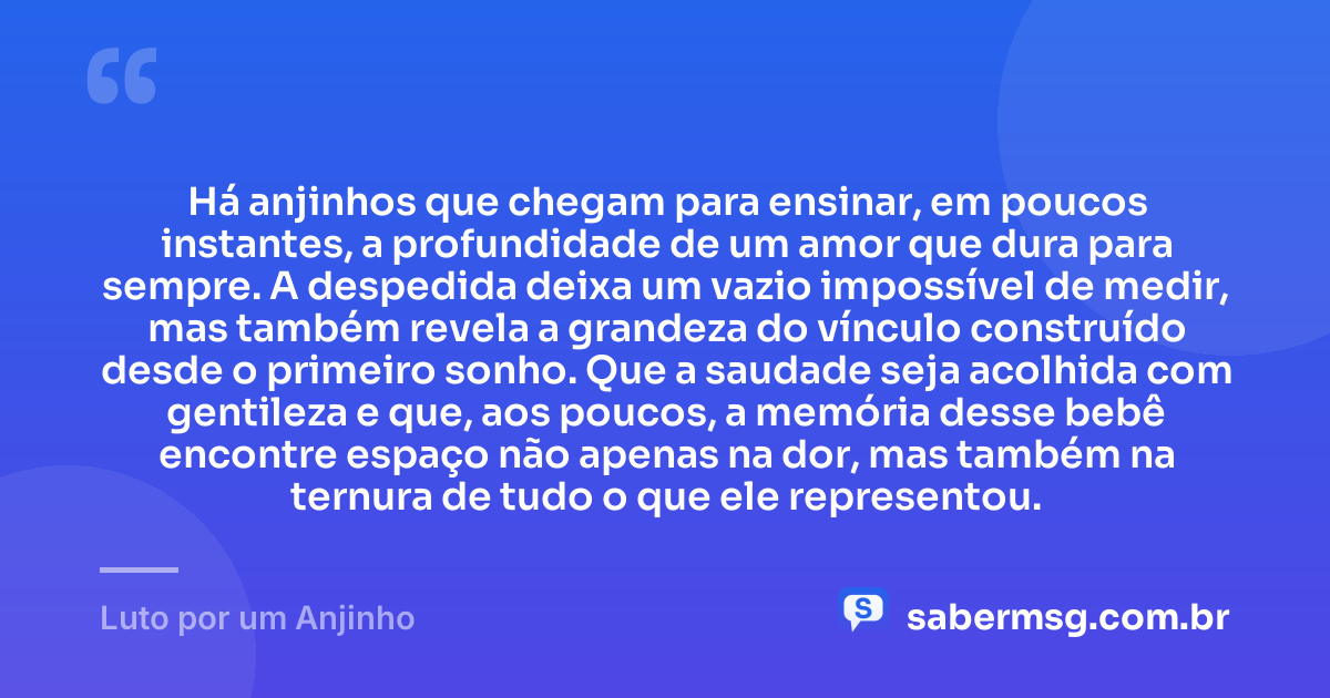 Há anjinhos que chegam para ensinar, em poucos instantes, a profundidade de um amor que dura para sempre. A despedida deixa um vazio impossível de medir, mas também revela a grandeza do vínculo construído desde o primeiro sonho. Que a saudade seja acolhida com gentileza e que, aos poucos, a memória desse bebê encontre espaço não apenas na dor, mas também na ternura de tudo o que ele representou. — Luto por um Anjinho