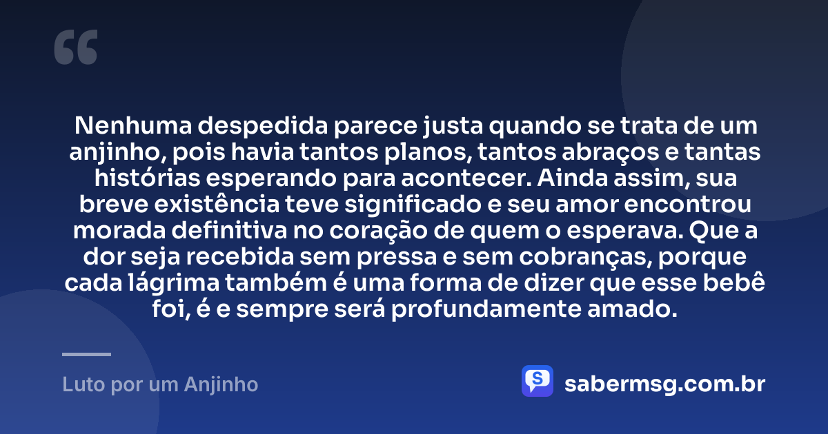 Nenhuma despedida parece justa quando se trata de um anjinho, pois havia tantos planos, tantos abraços e tantas histórias esperando para acontecer. Ainda assim, sua breve existência teve significado e seu amor encontrou morada definitiva no coração de quem o esperava. Que a dor seja recebida sem pressa e sem cobranças, porque cada lágrima também é uma forma de dizer que esse bebê foi, é e sempre será profundamente amado. — Luto por um Anjinho