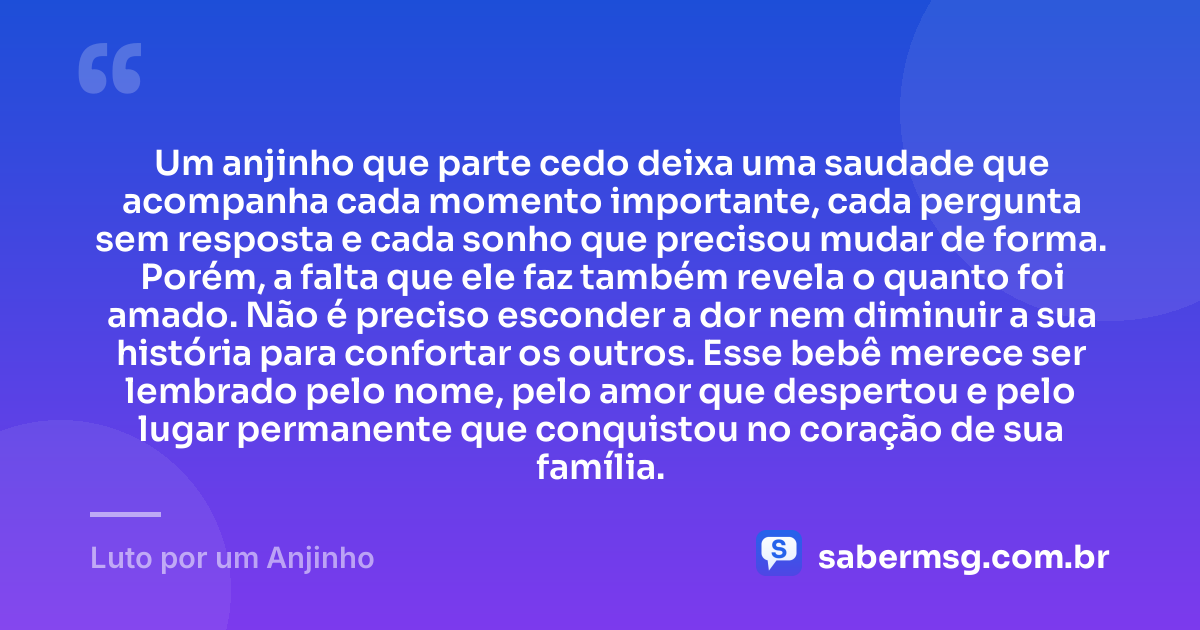 Um anjinho que parte cedo deixa uma saudade que acompanha cada momento importante, cada pergunta sem resposta e cada sonho que precisou mudar de forma. Porém, a falta que ele faz também revela o quanto foi amado. Não é preciso esconder a dor nem diminuir a sua história para confortar os outros. Esse bebê merece ser lembrado pelo nome, pelo amor que despertou e pelo lugar permanente que conquistou no coração de sua família. — Luto por um Anjinho