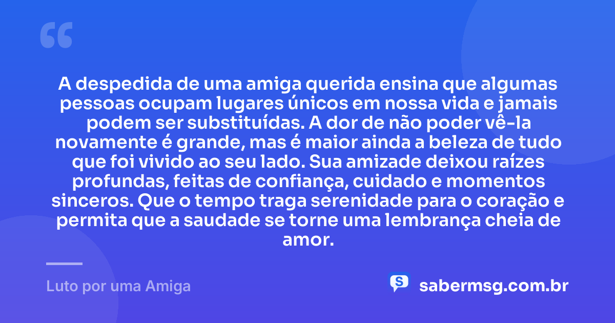A despedida de uma amiga querida ensina que algumas pessoas ocupam lugares únicos em nossa vida e jamais podem ser substituídas. A dor de não poder vê-la novamente é grande, mas é maior ainda a beleza de tudo que foi vivido ao seu lado. Sua amizade deixou raízes profundas, feitas de confiança, cuidado e momentos sinceros. Que o tempo traga serenidade para o coração e permita que a saudade se torne uma lembrança cheia de amor. — Luto por uma Amiga