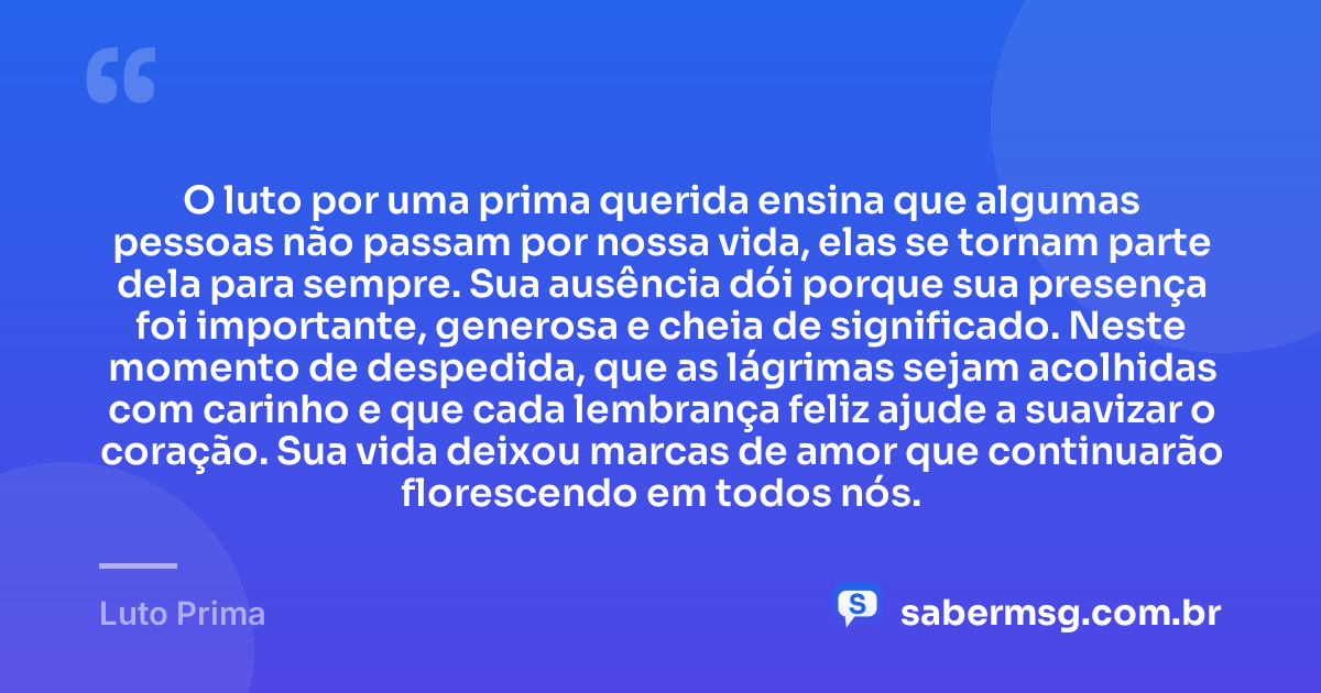O luto por uma prima querida ensina que algumas pessoas não passam por nossa vida, elas se tornam parte dela para sempre. Sua ausência dói porque sua presença foi importante, generosa e cheia de significado. Neste momento de despedida, que as lágrimas sejam acolhidas com carinho e que cada lembrança feliz ajude a suavizar o coração. Sua vida deixou marcas de amor que continuarão florescendo em todos nós. — Luto Prima