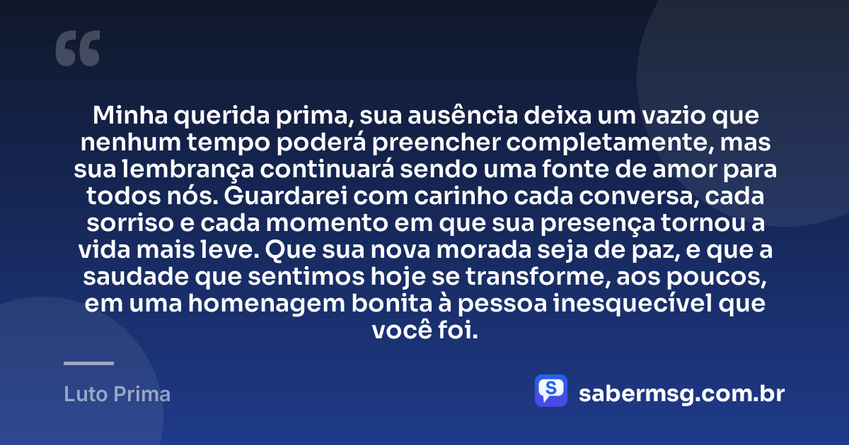 Minha querida prima, sua ausência deixa um vazio que nenhum tempo poderá preencher completamente, mas sua lembrança continuará sendo uma fonte de amor para todos nós. Guardarei com carinho cada conversa, cada sorriso e cada momento em que sua presença tornou a vida mais leve. Que sua nova morada seja de paz, e que a saudade que sentimos hoje se transforme, aos poucos, em uma homenagem bonita à pessoa inesquecível que você foi. — Luto Prima