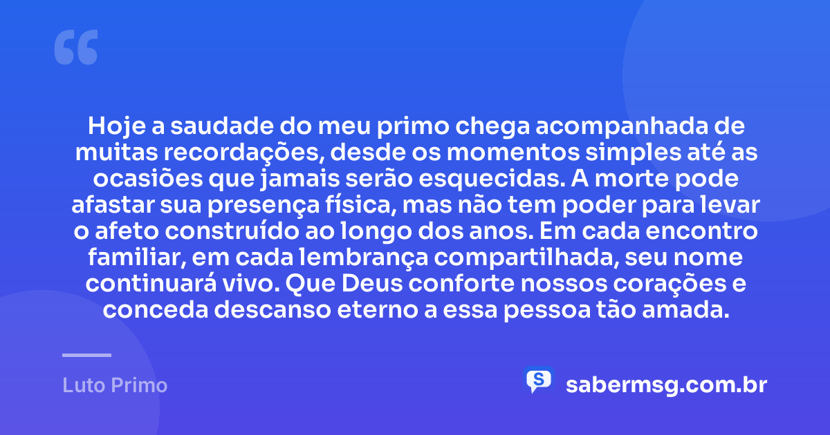 Hoje a saudade do meu primo chega acompanhada de muitas recordações, desde os momentos simples até as ocasiões que jamais serão esquecidas. A morte pode afastar sua presença física, mas não tem poder para levar o afeto construído ao longo dos anos. Em cada encontro familiar, em cada lembrança compartilhada, seu nome continuará vivo. Que Deus conforte nossos corações e conceda descanso eterno a essa pessoa tão amada. — Luto Primo