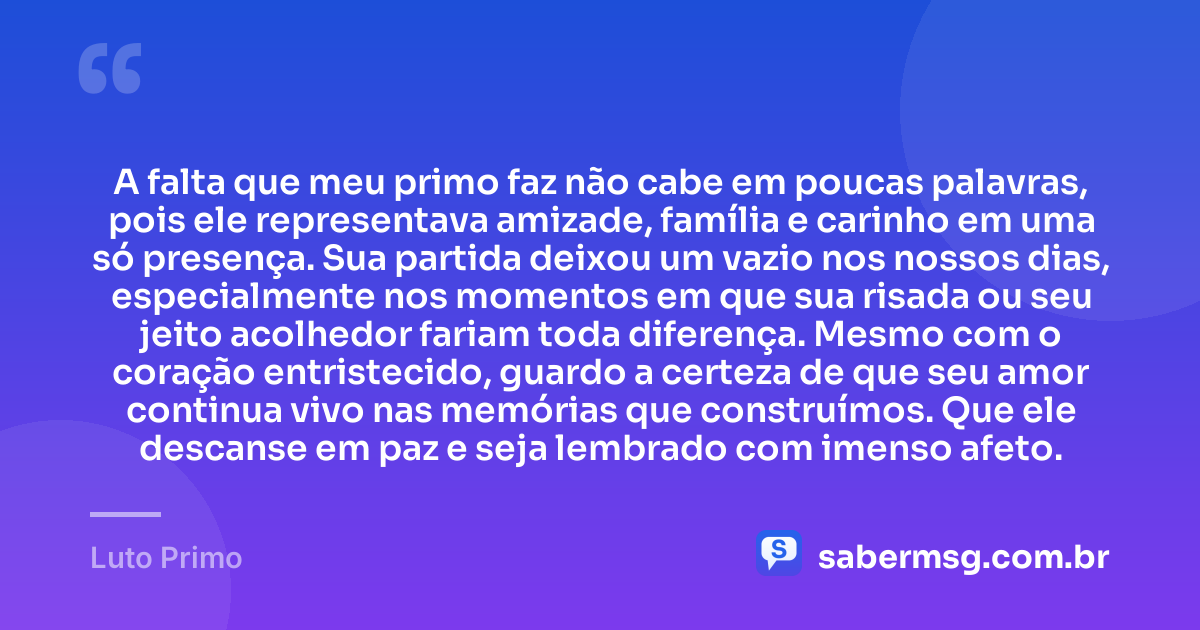 A falta que meu primo faz não cabe em poucas palavras, pois ele representava amizade, família e carinho em uma só presença. Sua partida deixou um vazio nos nossos dias, especialmente nos momentos em que sua risada ou seu jeito acolhedor fariam toda diferença. Mesmo com o coração entristecido, guardo a certeza de que seu amor continua vivo nas memórias que construímos. Que ele descanse em paz e seja lembrado com imenso afeto. — Luto Primo