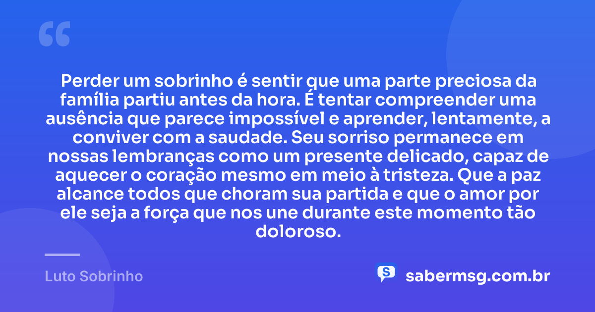 Perder um sobrinho é sentir que uma parte preciosa da família partiu antes da hora. É tentar compreender uma ausência que parece impossível e aprender, lentamente, a conviver com a saudade. Seu sorriso permanece em nossas lembranças como um presente delicado, capaz de aquecer o coração mesmo em meio à tristeza. Que a paz alcance todos que choram sua partida e que o amor por ele seja a força que nos une durante este momento tão doloroso. — Luto Sobrinho