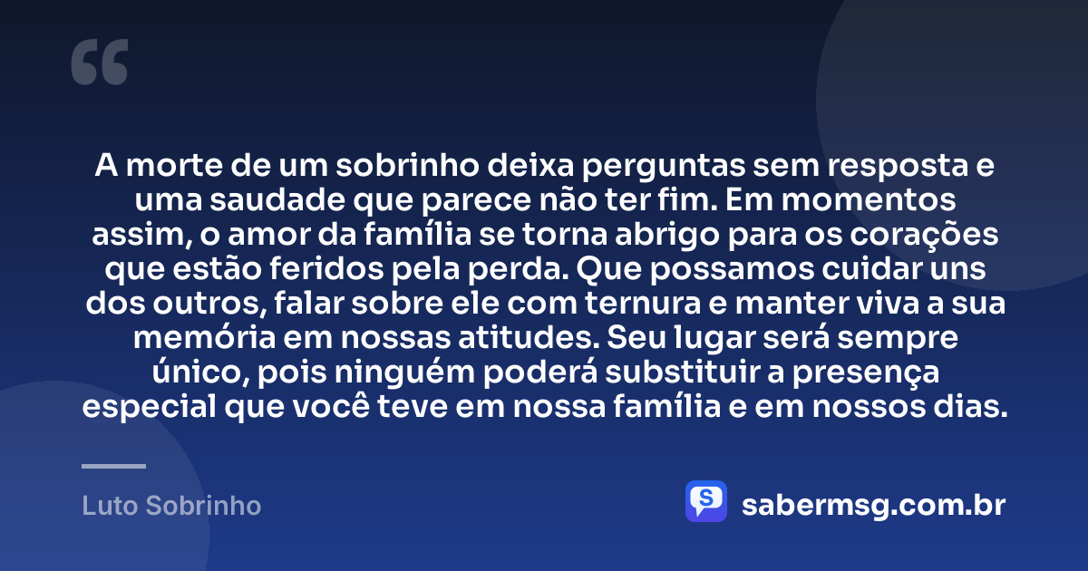 A morte de um sobrinho deixa perguntas sem resposta e uma saudade que parece não ter fim. Em momentos assim, o amor da família se torna abrigo para os corações que estão feridos pela perda. Que possamos cuidar uns dos outros, falar sobre ele com ternura e manter viva a sua memória em nossas atitudes. Seu lugar será sempre único, pois ninguém poderá substituir a presença especial que você teve em nossa família e em nossos dias. — Luto Sobrinho