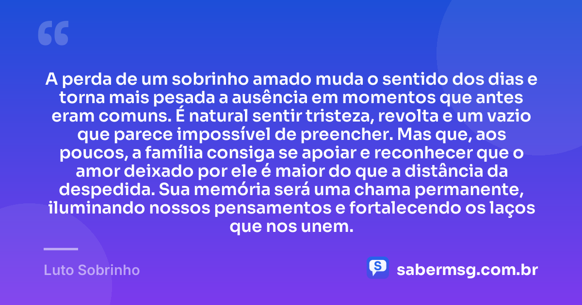 A perda de um sobrinho amado muda o sentido dos dias e torna mais pesada a ausência em momentos que antes eram comuns. É natural sentir tristeza, revolta e um vazio que parece impossível de preencher. Mas que, aos poucos, a família consiga se apoiar e reconhecer que o amor deixado por ele é maior do que a distância da despedida. Sua memória será uma chama permanente, iluminando nossos pensamentos e fortalecendo os laços que nos unem. — Luto Sobrinho