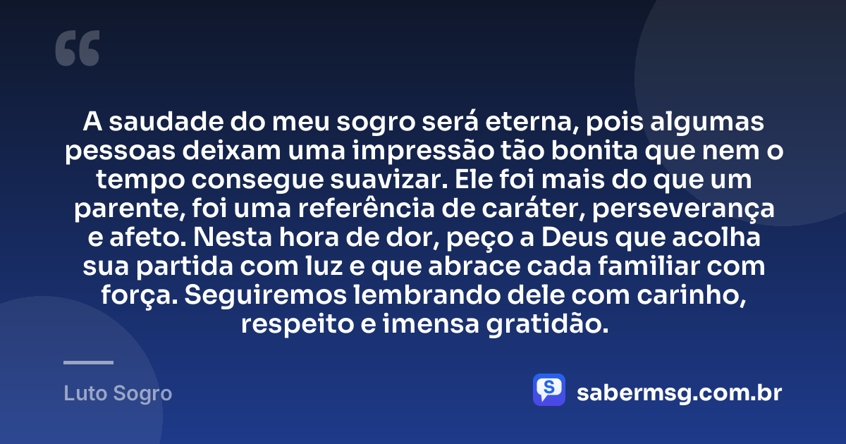 A saudade do meu sogro será eterna, pois algumas pessoas deixam uma impressão tão bonita que nem o tempo consegue suavizar. Ele foi mais do que um parente, foi uma referência de caráter, perseverança e afeto. Nesta hora de dor, peço a Deus que acolha sua partida com luz e que abrace cada familiar com força. Seguiremos lembrando dele com carinho, respeito e imensa gratidão. — Luto Sogro