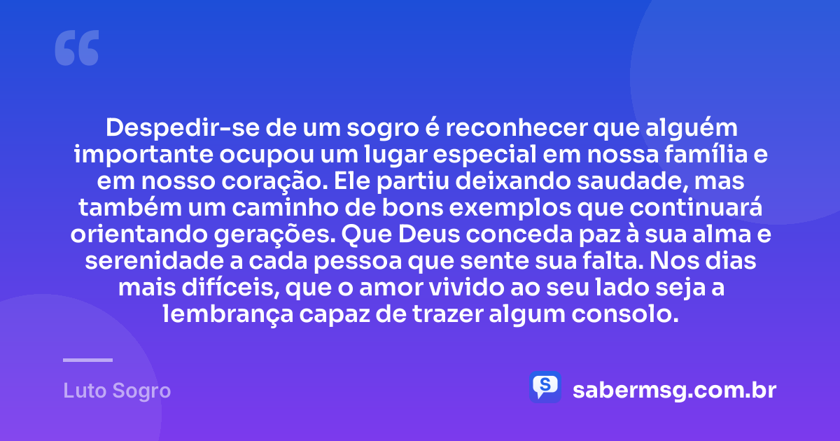 Despedir-se de um sogro é reconhecer que alguém importante ocupou um lugar especial em nossa família e em nosso coração. Ele partiu deixando saudade, mas também um caminho de bons exemplos que continuará orientando gerações. Que Deus conceda paz à sua alma e serenidade a cada pessoa que sente sua falta. Nos dias mais difíceis, que o amor vivido ao seu lado seja a lembrança capaz de trazer algum consolo. — Luto Sogro