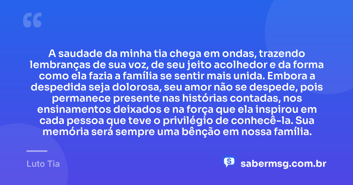 A saudade da minha tia chega em ondas, trazendo lembranças de sua voz, de seu jeito acolhedor e da forma como ela fazia a família se sentir mais unida. Embora a despedida seja dolorosa, seu amor não se despede, pois permanece presente nas histórias contadas, nos ensinamentos deixados e na força que ela inspirou em cada pessoa que teve o privilégio de conhecê-la. Sua memória será sempre uma bênção em nossa família. — Luto Tia