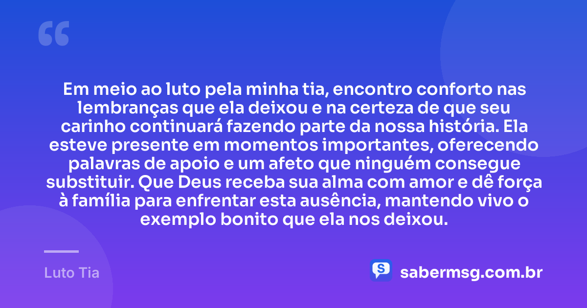 Em meio ao luto pela minha tia, encontro conforto nas lembranças que ela deixou e na certeza de que seu carinho continuará fazendo parte da nossa história. Ela esteve presente em momentos importantes, oferecendo palavras de apoio e um afeto que ninguém consegue substituir. Que Deus receba sua alma com amor e dê força à família para enfrentar esta ausência, mantendo vivo o exemplo bonito que ela nos deixou. — Luto Tia