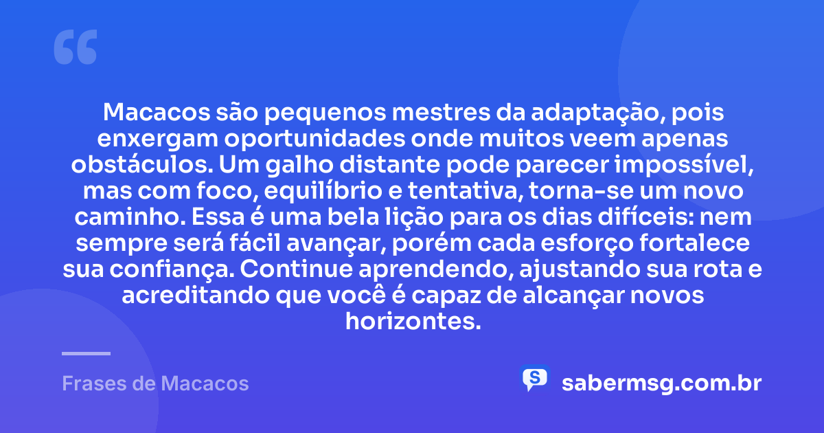 Macacos são pequenos mestres da adaptação, pois enxergam oportunidades onde muitos veem apenas obstáculos. Um galho distante pode parecer impossível, mas com foco, equilíbrio e tentativa, torna-se um novo caminho. Essa é uma bela lição para os dias difíceis: nem sempre será fácil avançar, porém cada esforço fortalece sua confiança. Continue aprendendo, ajustando sua rota e acreditando que você é capaz de alcançar novos horizontes. — Frases de Macacos