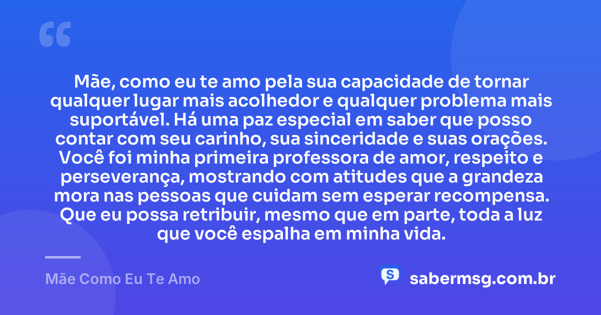 Mãe, como eu te amo pela sua capacidade de tornar qualquer lugar mais acolhedor e qualquer problema mais suportável. Há uma paz especial em saber que posso contar com seu carinho, sua sinceridade e suas orações. Você foi minha primeira professora de amor, respeito e perseverança, mostrando com atitudes que a grandeza mora nas pessoas que cuidam sem esperar recompensa. Que eu possa retribuir, mesmo que em parte, toda a luz que você espalha em minha vida. — Mãe Como Eu Te Amo