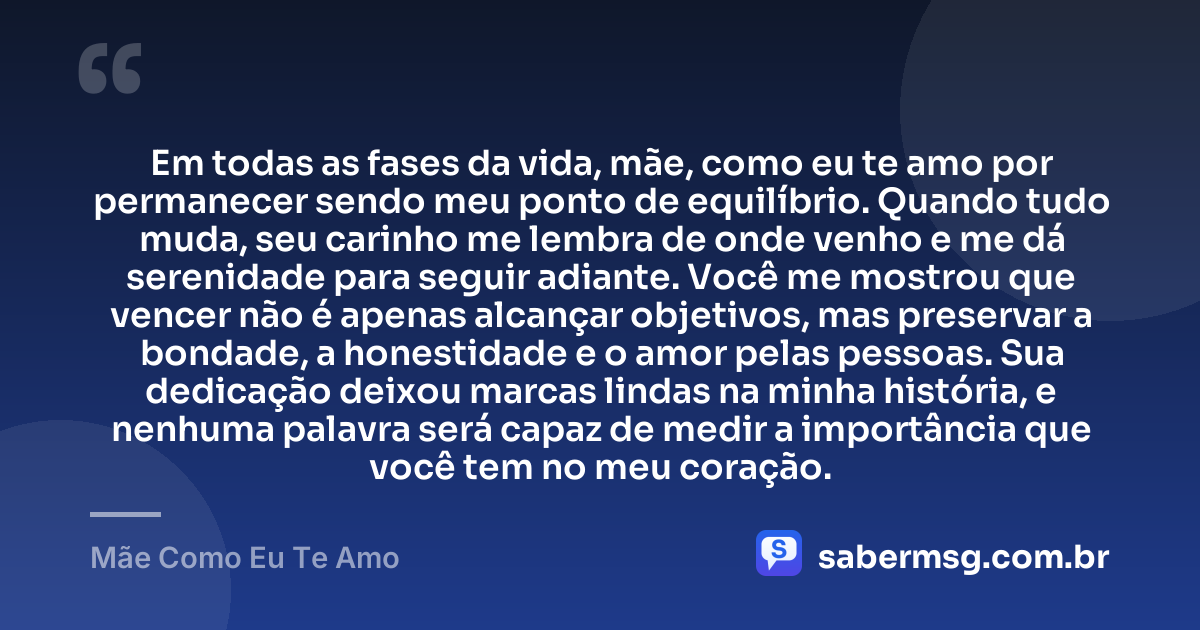 Em todas as fases da vida, mãe, como eu te amo por permanecer sendo meu ponto de equilíbrio. Quando tudo muda, seu carinho me lembra de onde venho e me dá serenidade para seguir adiante. Você me mostrou que vencer não é apenas alcançar objetivos, mas preservar a bondade, a honestidade e o amor pelas pessoas. Sua dedicação deixou marcas lindas na minha história, e nenhuma palavra será capaz de medir a importância que você tem no meu coração. — Mãe Como Eu Te Amo
