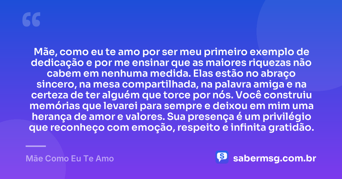 Mãe, como eu te amo por ser meu primeiro exemplo de dedicação e por me ensinar que as maiores riquezas não cabem em nenhuma medida. Elas estão no abraço sincero, na mesa compartilhada, na palavra amiga e na certeza de ter alguém que torce por nós. Você construiu memórias que levarei para sempre e deixou em mim uma herança de amor e valores. Sua presença é um privilégio que reconheço com emoção, respeito e infinita gratidão. — Mãe Como Eu Te Amo