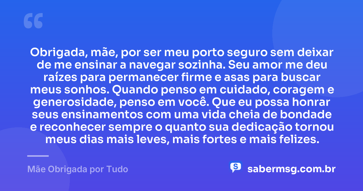 Obrigada, mãe, por ser meu porto seguro sem deixar de me ensinar a navegar sozinha. Seu amor me deu raízes para permanecer firme e asas para buscar meus sonhos. Quando penso em cuidado, coragem e generosidade, penso em você. Que eu possa honrar seus ensinamentos com uma vida cheia de bondade e reconhecer sempre o quanto sua dedicação tornou meus dias mais leves, mais fortes e mais felizes. — Mãe Obrigada por Tudo