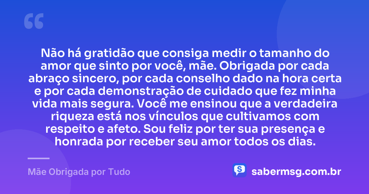 Não há gratidão que consiga medir o tamanho do amor que sinto por você, mãe. Obrigada por cada abraço sincero, por cada conselho dado na hora certa e por cada demonstração de cuidado que fez minha vida mais segura. Você me ensinou que a verdadeira riqueza está nos vínculos que cultivamos com respeito e afeto. Sou feliz por ter sua presença e honrada por receber seu amor todos os dias. — Mãe Obrigada por Tudo