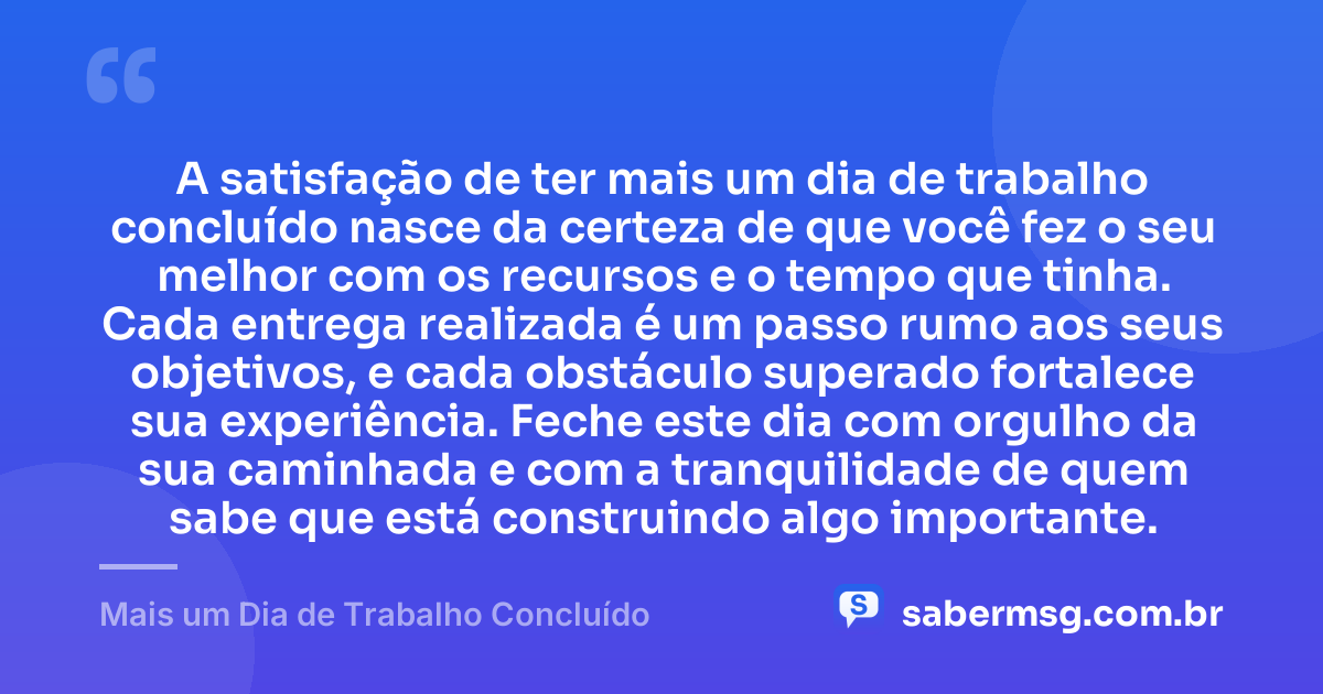 A satisfação de ter mais um dia de trabalho concluído nasce da certeza de que você fez o seu melhor com os recursos e o tempo que tinha. Cada entrega realizada é um passo rumo aos seus objetivos, e cada obstáculo superado fortalece sua experiência. Feche este dia com orgulho da sua caminhada e com a tranquilidade de quem sabe que está construindo algo importante. — Mais um Dia de Trabalho Concluído