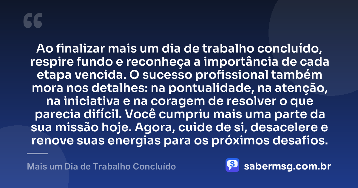 Ao finalizar mais um dia de trabalho concluído, respire fundo e reconheça a importância de cada etapa vencida. O sucesso profissional também mora nos detalhes: na pontualidade, na atenção, na iniciativa e na coragem de resolver o que parecia difícil. Você cumpriu mais uma parte da sua missão hoje. Agora, cuide de si, desacelere e renove suas energias para os próximos desafios. — Mais um Dia de Trabalho Concluído