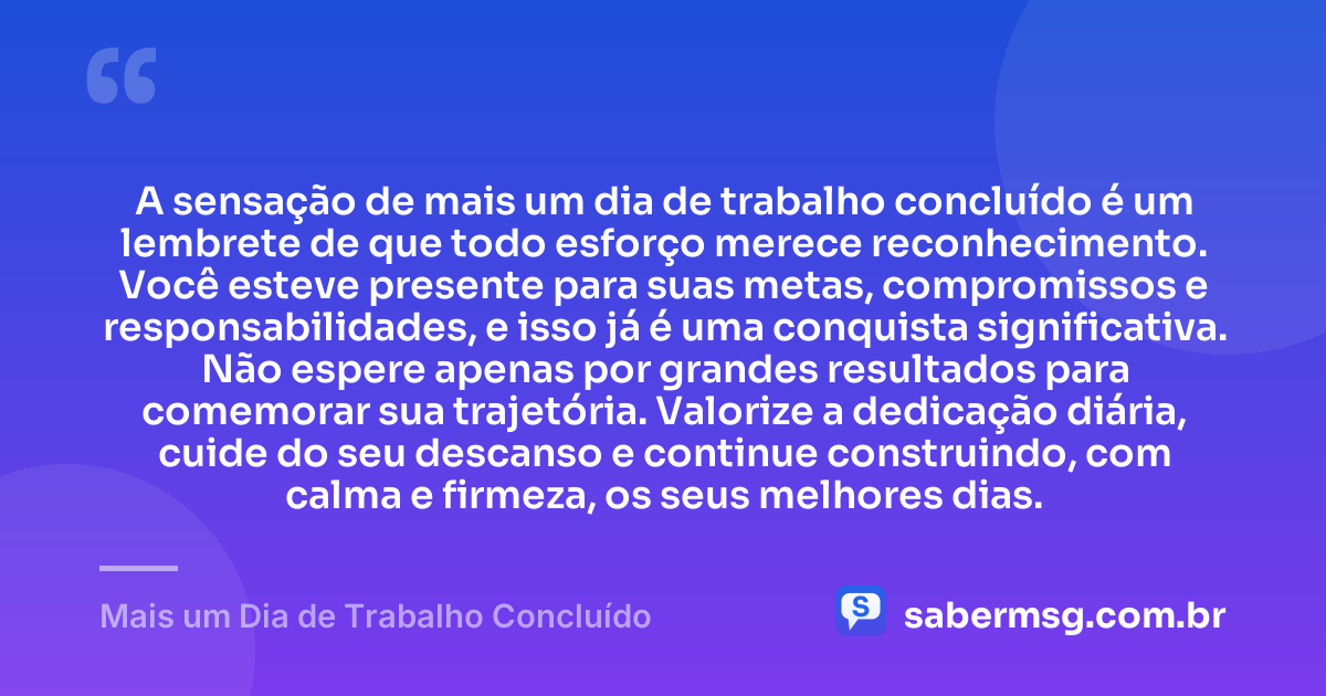 A sensação de mais um dia de trabalho concluído é um lembrete de que todo esforço merece reconhecimento. Você esteve presente para suas metas, compromissos e responsabilidades, e isso já é uma conquista significativa. Não espere apenas por grandes resultados para comemorar sua trajetória. Valorize a dedicação diária, cuide do seu descanso e continue construindo, com calma e firmeza, os seus melhores dias. — Mais um Dia de Trabalho Concluído