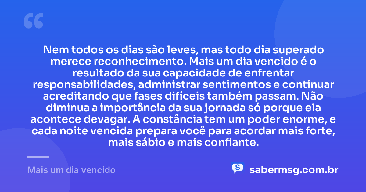Nem todos os dias são leves, mas todo dia superado merece reconhecimento. Mais um dia vencido é o resultado da sua capacidade de enfrentar responsabilidades, administrar sentimentos e continuar acreditando que fases difíceis também passam. Não diminua a importância da sua jornada só porque ela acontece devagar. A constância tem um poder enorme, e cada noite vencida prepara você para acordar mais forte, mais sábio e mais confiante. — Mais um dia vencido