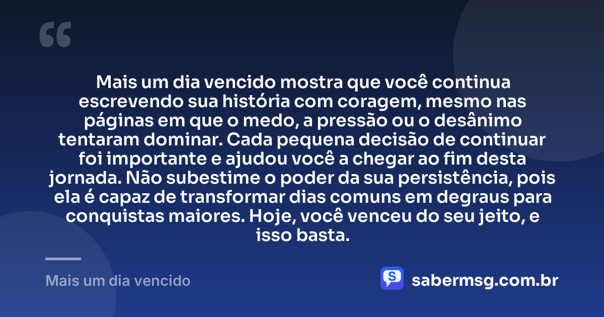 Mais um dia vencido mostra que você continua escrevendo sua história com coragem, mesmo nas páginas em que o medo, a pressão ou o desânimo tentaram dominar. Cada pequena decisão de continuar foi importante e ajudou você a chegar ao fim desta jornada. Não subestime o poder da sua persistência, pois ela é capaz de transformar dias comuns em degraus para conquistas maiores. Hoje, você venceu do seu jeito, e isso basta. — Mais um dia vencido