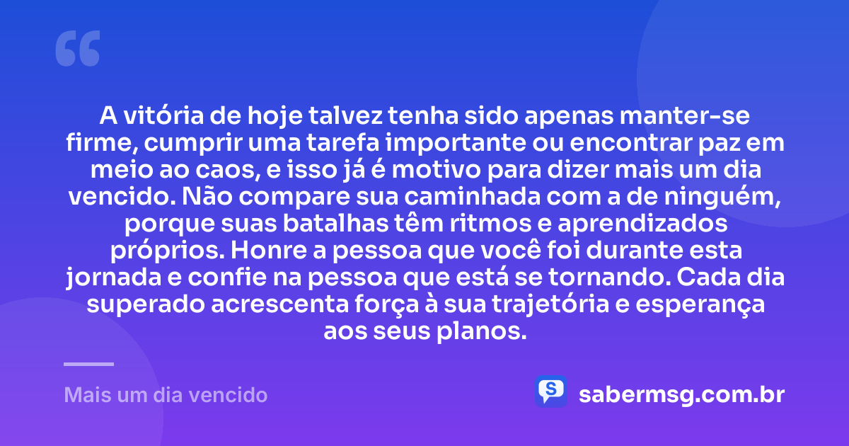 A vitória de hoje talvez tenha sido apenas manter-se firme, cumprir uma tarefa importante ou encontrar paz em meio ao caos, e isso já é motivo para dizer mais um dia vencido. Não compare sua caminhada com a de ninguém, porque suas batalhas têm ritmos e aprendizados próprios. Honre a pessoa que você foi durante esta jornada e confie na pessoa que está se tornando. Cada dia superado acrescenta força à sua trajetória e esperança aos seus planos. — Mais um dia vencido