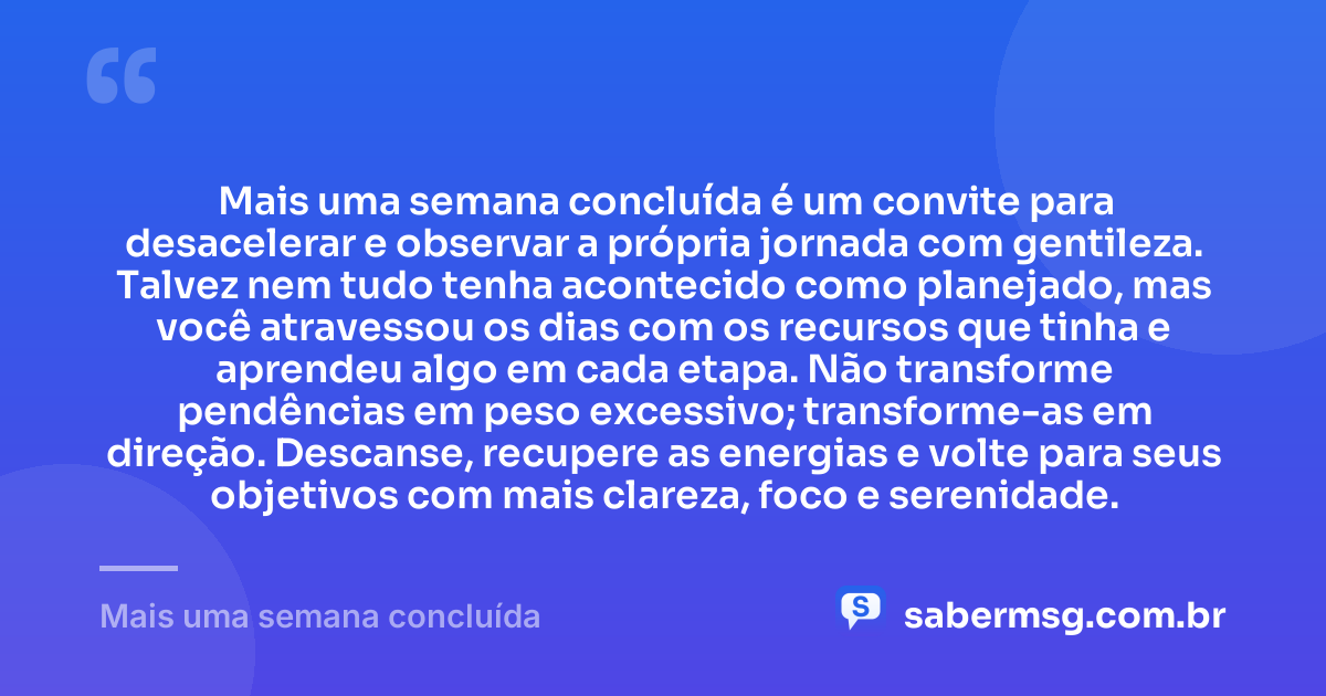 Mais uma semana concluída é um convite para desacelerar e observar a própria jornada com gentileza. Talvez nem tudo tenha acontecido como planejado, mas você atravessou os dias com os recursos que tinha e aprendeu algo em cada etapa. Não transforme pendências em peso excessivo; transforme-as em direção. Descanse, recupere as energias e volte para seus objetivos com mais clareza, foco e serenidade. — Mais uma semana concluída