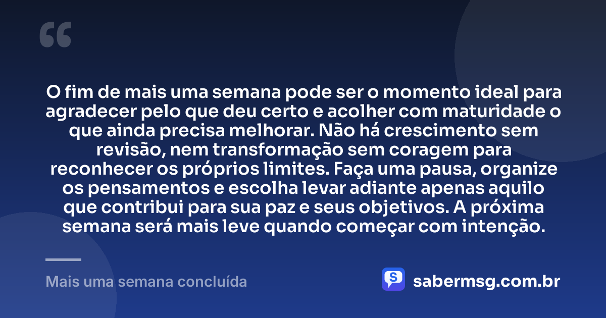 O fim de mais uma semana pode ser o momento ideal para agradecer pelo que deu certo e acolher com maturidade o que ainda precisa melhorar. Não há crescimento sem revisão, nem transformação sem coragem para reconhecer os próprios limites. Faça uma pausa, organize os pensamentos e escolha levar adiante apenas aquilo que contribui para sua paz e seus objetivos. A próxima semana será mais leve quando começar com intenção. — Mais uma semana concluída