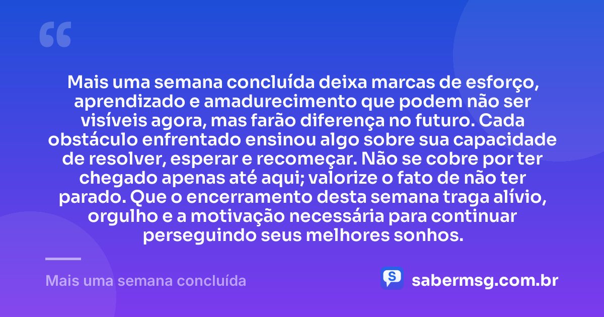 Mais uma semana concluída deixa marcas de esforço, aprendizado e amadurecimento que podem não ser visíveis agora, mas farão diferença no futuro. Cada obstáculo enfrentado ensinou algo sobre sua capacidade de resolver, esperar e recomeçar. Não se cobre por ter chegado apenas até aqui; valorize o fato de não ter parado. Que o encerramento desta semana traga alívio, orgulho e a motivação necessária para continuar perseguindo seus melhores sonhos. — Mais uma semana concluída