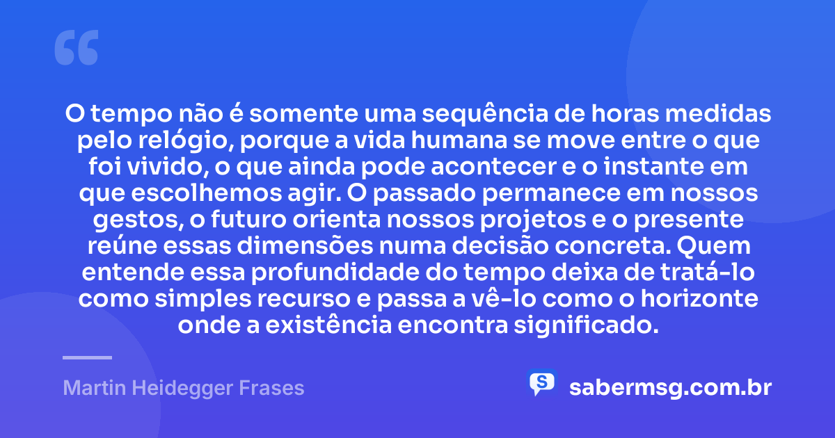 O tempo não é somente uma sequência de horas medidas pelo relógio, porque a vida humana se move entre o que foi vivido, o que ainda pode acontecer e o instante em que escolhemos agir. O passado permanece em nossos gestos, o futuro orienta nossos projetos e o presente reúne essas dimensões numa decisão concreta. Quem entende essa profundidade do tempo deixa de tratá-lo como simples recurso e passa a vê-lo como o horizonte onde a existência encontra significado. — Martin Heidegger Frases
