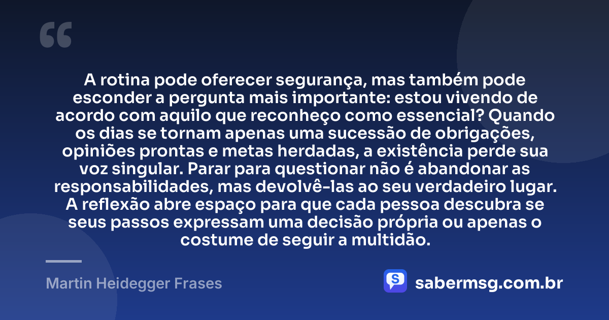 A rotina pode oferecer segurança, mas também pode esconder a pergunta mais importante: estou vivendo de acordo com aquilo que reconheço como essencial? Quando os dias se tornam apenas uma sucessão de obrigações, opiniões prontas e metas herdadas, a existência perde sua voz singular. Parar para questionar não é abandonar as responsabilidades, mas devolvê-las ao seu verdadeiro lugar. A reflexão abre espaço para que cada pessoa descubra se seus passos expressam uma decisão própria ou apenas o costume de seguir a multidão. — Martin Heidegger Frases