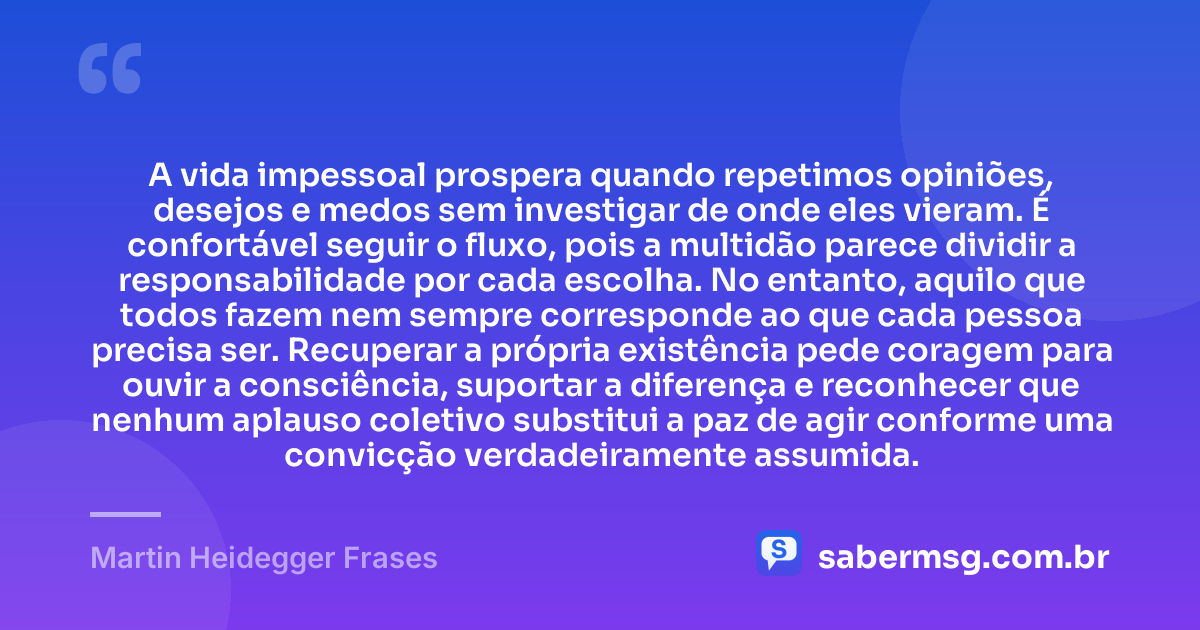 A vida impessoal prospera quando repetimos opiniões, desejos e medos sem investigar de onde eles vieram. É confortável seguir o fluxo, pois a multidão parece dividir a responsabilidade por cada escolha. No entanto, aquilo que todos fazem nem sempre corresponde ao que cada pessoa precisa ser. Recuperar a própria existência pede coragem para ouvir a consciência, suportar a diferença e reconhecer que nenhum aplauso coletivo substitui a paz de agir conforme uma convicção verdadeiramente assumida. — Martin Heidegger Frases