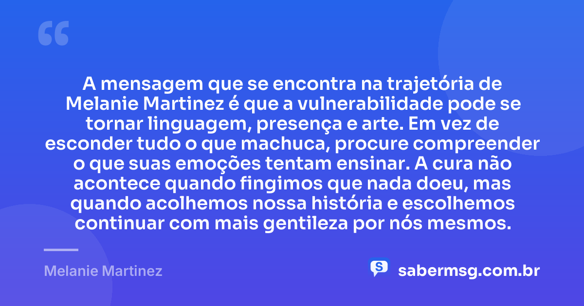 A mensagem que se encontra na trajetória de Melanie Martinez é que a vulnerabilidade pode se tornar linguagem, presença e arte. Em vez de esconder tudo o que machuca, procure compreender o que suas emoções tentam ensinar. A cura não acontece quando fingimos que nada doeu, mas quando acolhemos nossa história e escolhemos continuar com mais gentileza por nós mesmos. — Melanie Martinez