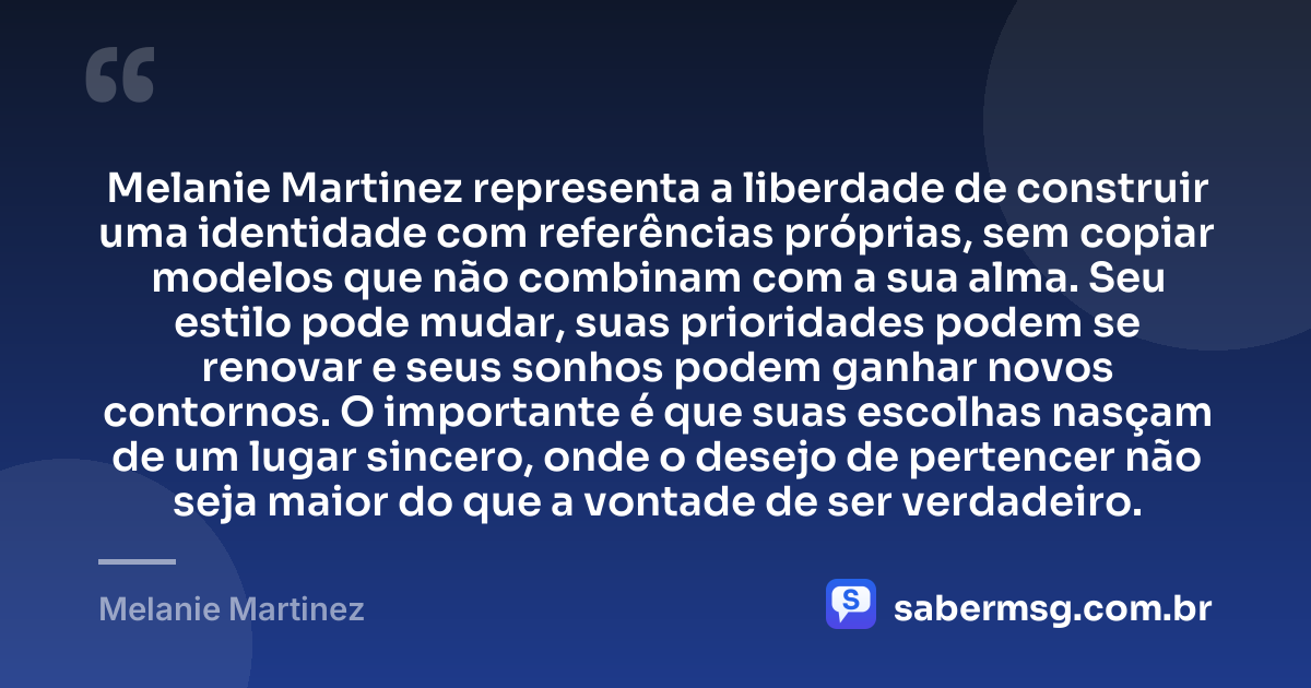 Melanie Martinez representa a liberdade de construir uma identidade com referências próprias, sem copiar modelos que não combinam com a sua alma. Seu estilo pode mudar, suas prioridades podem se renovar e seus sonhos podem ganhar novos contornos. O importante é que suas escolhas nasçam de um lugar sincero, onde o desejo de pertencer não seja maior do que a vontade de ser verdadeiro. — Melanie Martinez