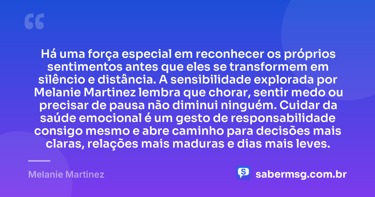 Há uma força especial em reconhecer os próprios sentimentos antes que eles se transformem em silêncio e distância. A sensibilidade explorada por Melanie Martinez lembra que chorar, sentir medo ou precisar de pausa não diminui ninguém. Cuidar da saúde emocional é um gesto de responsabilidade consigo mesmo e abre caminho para decisões mais claras, relações mais maduras e dias mais leves. — Melanie Martinez