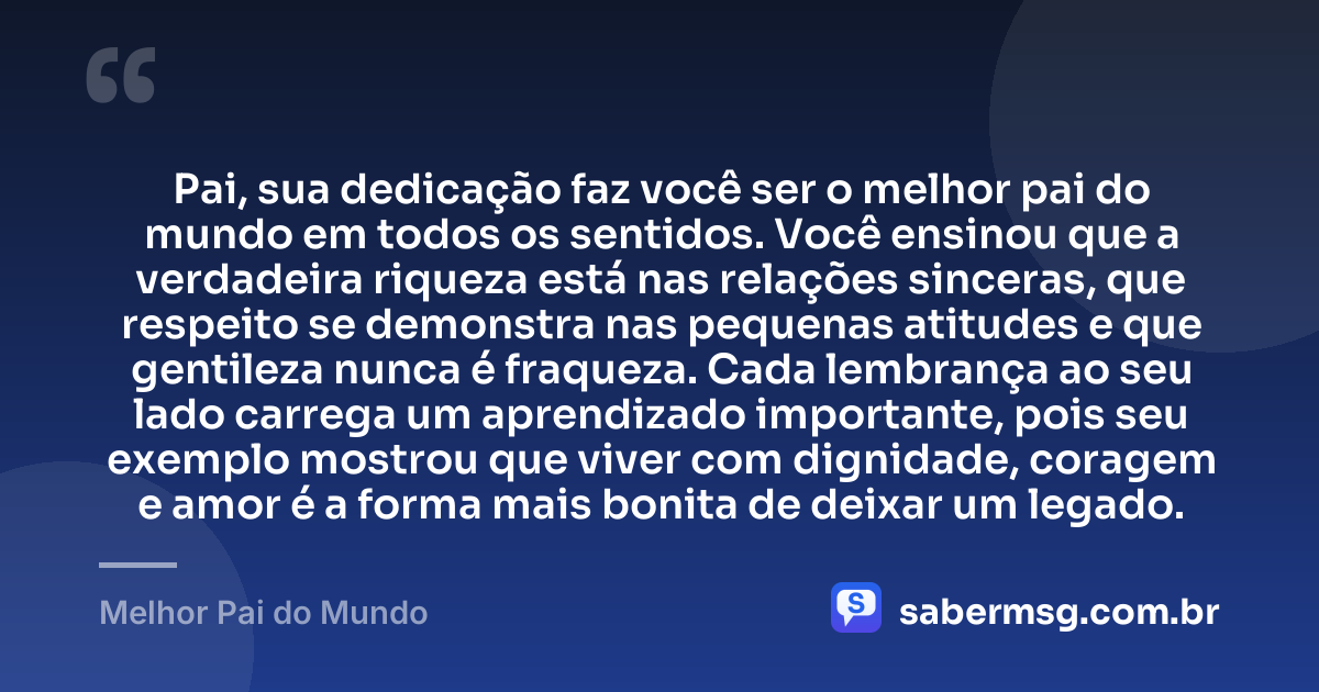 Pai, sua dedicação faz você ser o melhor pai do mundo em todos os sentidos. Você ensinou que a verdadeira riqueza está nas relações sinceras, que respeito se demonstra nas pequenas atitudes e que gentileza nunca é fraqueza. Cada lembrança ao seu lado carrega um aprendizado importante, pois seu exemplo mostrou que viver com dignidade, coragem e amor é a forma mais bonita de deixar um legado. — Melhor Pai do Mundo