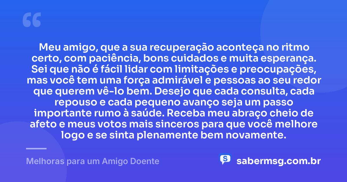 Meu amigo, que a sua recuperação aconteça no ritmo certo, com paciência, bons cuidados e muita esperança. Sei que não é fácil lidar com limitações e preocupações, mas você tem uma força admirável e pessoas ao seu redor que querem vê-lo bem. Desejo que cada consulta, cada repouso e cada pequeno avanço seja um passo importante rumo à saúde. Receba meu abraço cheio de afeto e meus votos mais sinceros para que você melhore logo e se sinta plenamente bem novamente. — Melhoras para um Amigo Doente