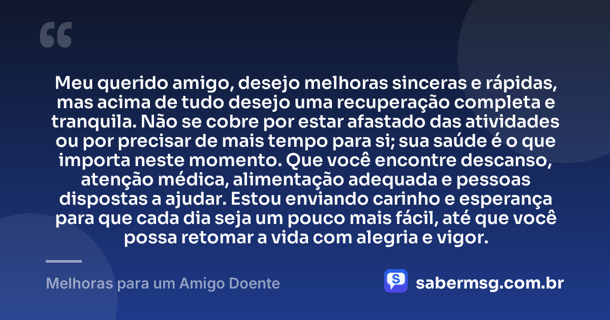 Meu querido amigo, desejo melhoras sinceras e rápidas, mas acima de tudo desejo uma recuperação completa e tranquila. Não se cobre por estar afastado das atividades ou por precisar de mais tempo para si; sua saúde é o que importa neste momento. Que você encontre descanso, atenção médica, alimentação adequada e pessoas dispostas a ajudar. Estou enviando carinho e esperança para que cada dia seja um pouco mais fácil, até que você possa retomar a vida com alegria e vigor. — Melhoras para um Amigo Doente