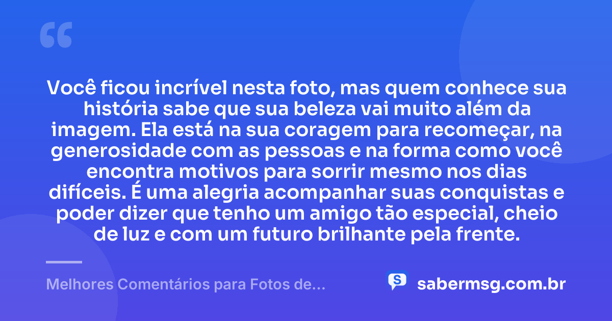 Você ficou incrível nesta foto, mas quem conhece sua história sabe que sua beleza vai muito além da imagem. Ela está na sua coragem para recomeçar, na generosidade com as pessoas e na forma como você encontra motivos para sorrir mesmo nos dias difíceis. É uma alegria acompanhar suas conquistas e poder dizer que tenho um amigo tão especial, cheio de luz e com um futuro brilhante pela frente. — Melhores Comentários para Fotos de Amigos