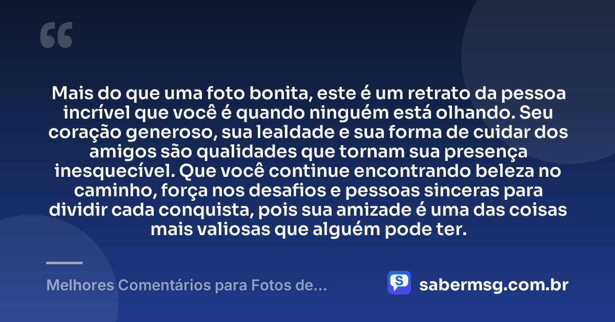 Mais do que uma foto bonita, este é um retrato da pessoa incrível que você é quando ninguém está olhando. Seu coração generoso, sua lealdade e sua forma de cuidar dos amigos são qualidades que tornam sua presença inesquecível. Que você continue encontrando beleza no caminho, força nos desafios e pessoas sinceras para dividir cada conquista, pois sua amizade é uma das coisas mais valiosas que alguém pode ter. — Melhores Comentários para Fotos de Amigos
