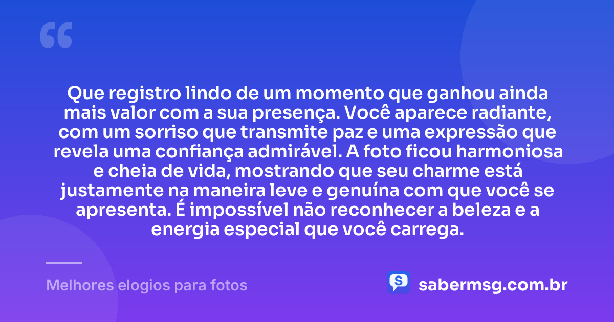 Que registro lindo de um momento que ganhou ainda mais valor com a sua presença. Você aparece radiante, com um sorriso que transmite paz e uma expressão que revela uma confiança admirável. A foto ficou harmoniosa e cheia de vida, mostrando que seu charme está justamente na maneira leve e genuína com que você se apresenta. É impossível não reconhecer a beleza e a energia especial que você carrega. — Melhores elogios para fotos