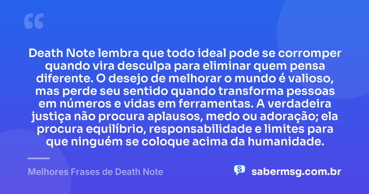 Death Note lembra que todo ideal pode se corromper quando vira desculpa para eliminar quem pensa diferente. O desejo de melhorar o mundo é valioso, mas perde seu sentido quando transforma pessoas em números e vidas em ferramentas. A verdadeira justiça não procura aplausos, medo ou adoração; ela procura equilíbrio, responsabilidade e limites para que ninguém se coloque acima da humanidade. — Melhores Frases de Death Note