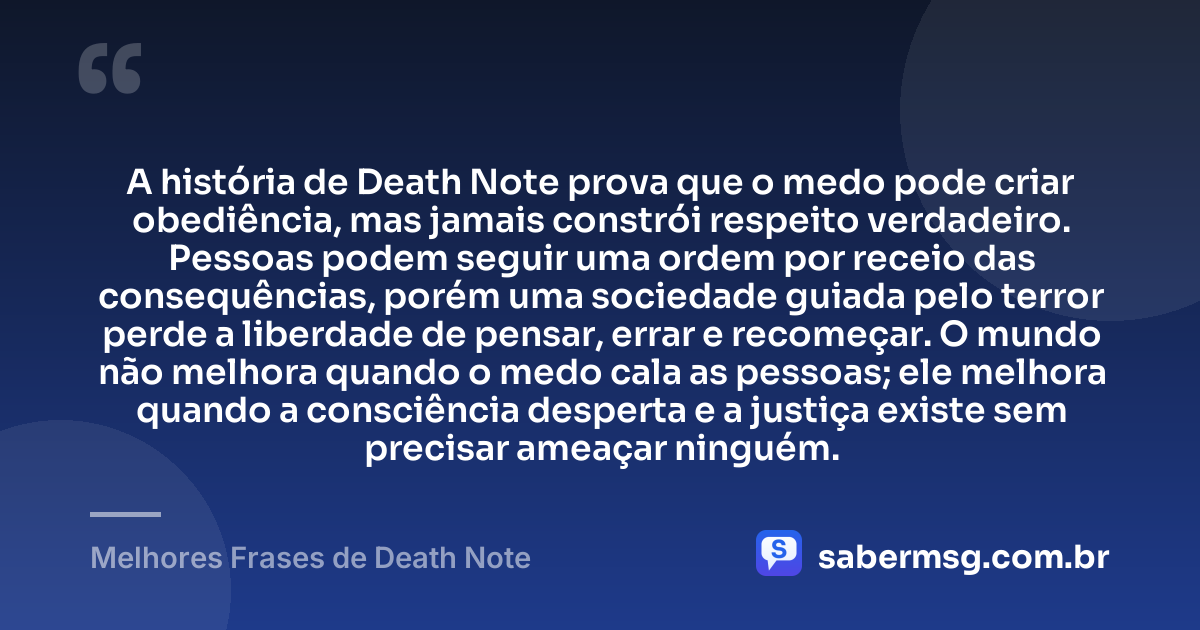 A história de Death Note prova que o medo pode criar obediência, mas jamais constrói respeito verdadeiro. Pessoas podem seguir uma ordem por receio das consequências, porém uma sociedade guiada pelo terror perde a liberdade de pensar, errar e recomeçar. O mundo não melhora quando o medo cala as pessoas; ele melhora quando a consciência desperta e a justiça existe sem precisar ameaçar ninguém. — Melhores Frases de Death Note