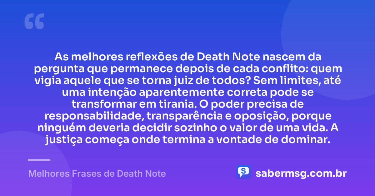 As melhores reflexões de Death Note nascem da pergunta que permanece depois de cada conflito: quem vigia aquele que se torna juiz de todos? Sem limites, até uma intenção aparentemente correta pode se transformar em tirania. O poder precisa de responsabilidade, transparência e oposição, porque ninguém deveria decidir sozinho o valor de uma vida. A justiça começa onde termina a vontade de dominar. — Melhores Frases de Death Note