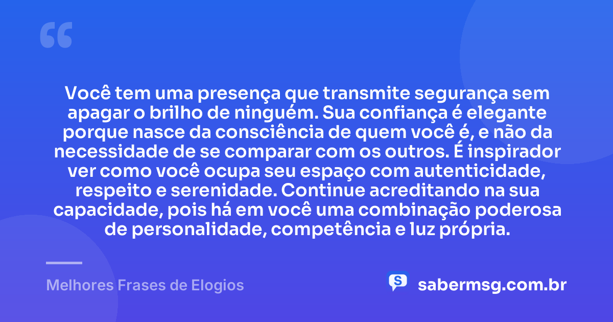 Você tem uma presença que transmite segurança sem apagar o brilho de ninguém. Sua confiança é elegante porque nasce da consciência de quem você é, e não da necessidade de se comparar com os outros. É inspirador ver como você ocupa seu espaço com autenticidade, respeito e serenidade. Continue acreditando na sua capacidade, pois há em você uma combinação poderosa de personalidade, competência e luz própria. — Melhores Frases de Elogios